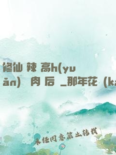 修仙 辣 高h(yuǎn) 濃肉 后宮